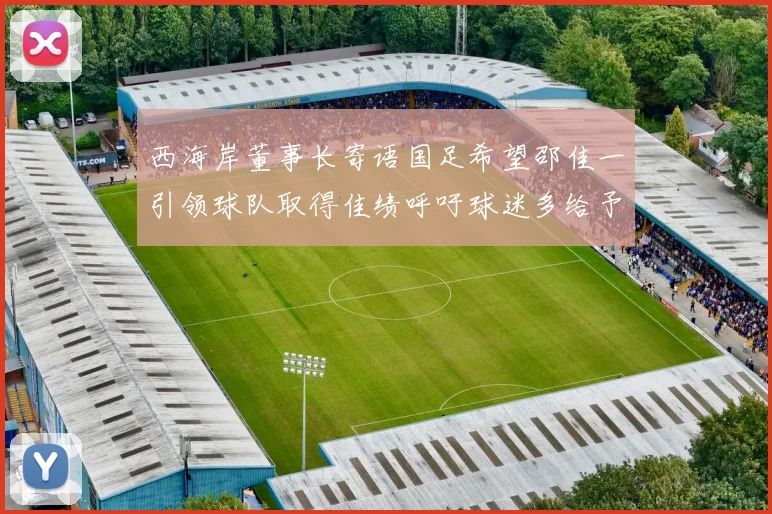 西海岸董事长寄语国足希望邵佳一引领球队取得佳绩呼吁球迷多给予包容与支持
