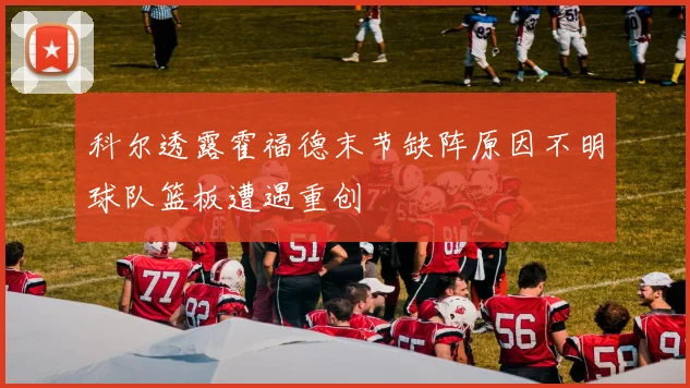 科尔透露霍福德末节缺阵原因不明球队篮板遭遇重创