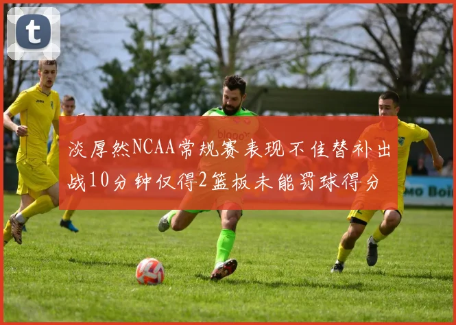 淡厚然NCAA常规赛表现不佳替补出战10分钟仅得2篮板未能罚球得分