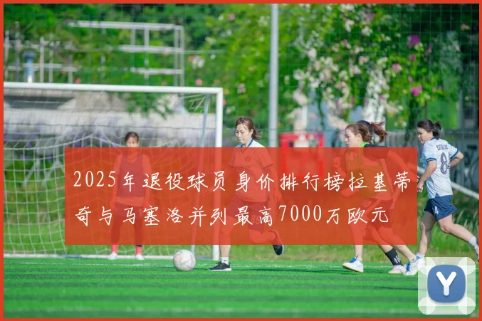 2025年退役球员身价排行榜拉基蒂奇与马塞洛并列最高7000万欧元