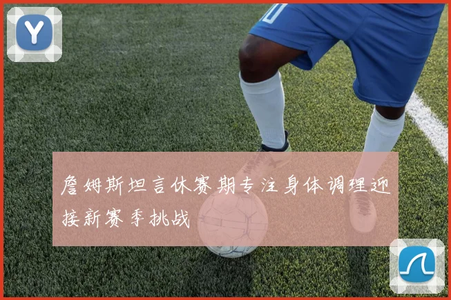 詹姆斯坦言休赛期专注身体调理迎接新赛季挑战