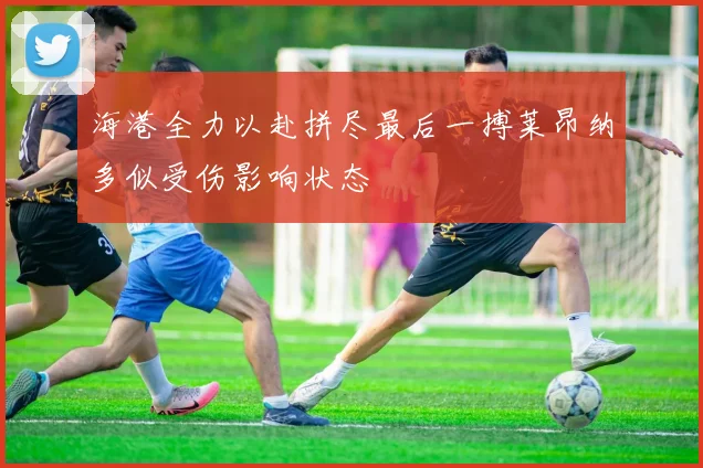 海港全力以赴拼尽最后一搏莱昂纳多似受伤影响状态