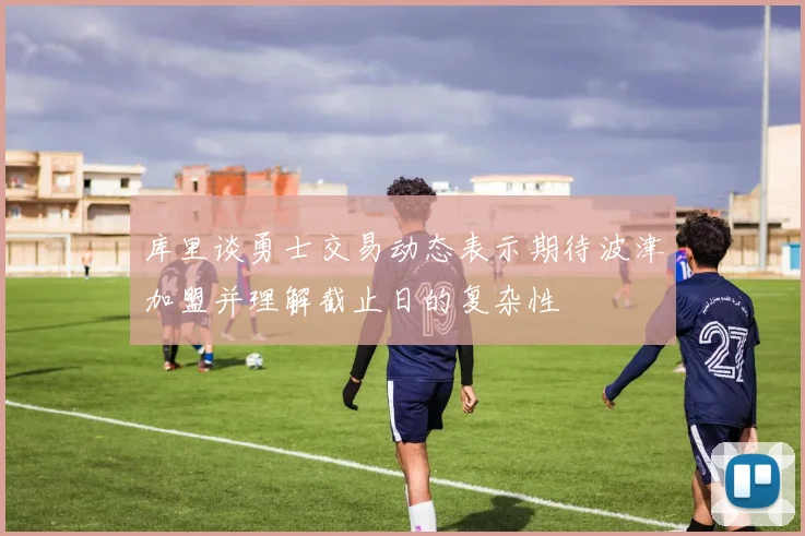 库里谈勇士交易动态表示期待波津加盟并理解截止日的复杂性
