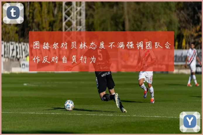 图赫尔对贝林态度不满强调团队合作反对自负行为