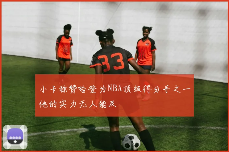 小卡称赞哈登为NBA顶级得分手之一他的实力无人能及