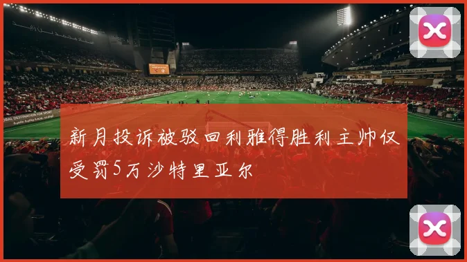 新月投诉被驳回利雅得胜利主帅仅受罚5万沙特里亚尔