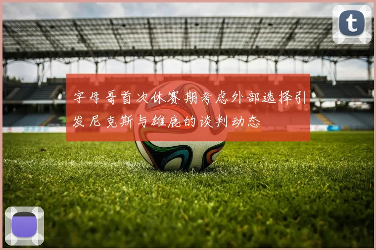 字母哥首次休赛期考虑外部选择引发尼克斯与雄鹿的谈判动态