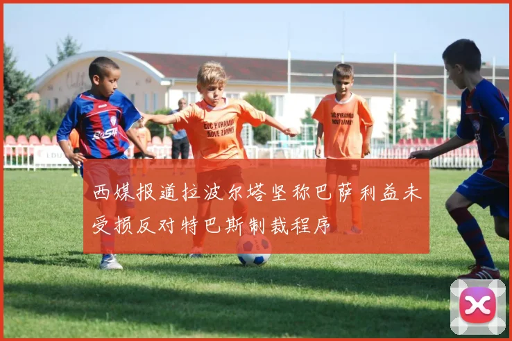 西媒报道拉波尔塔坚称巴萨利益未受损反对特巴斯制裁程序