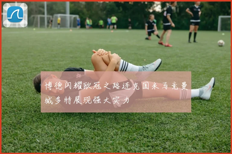 博德闪耀欧冠之路连克国米马竞曼城多特展现强大实力