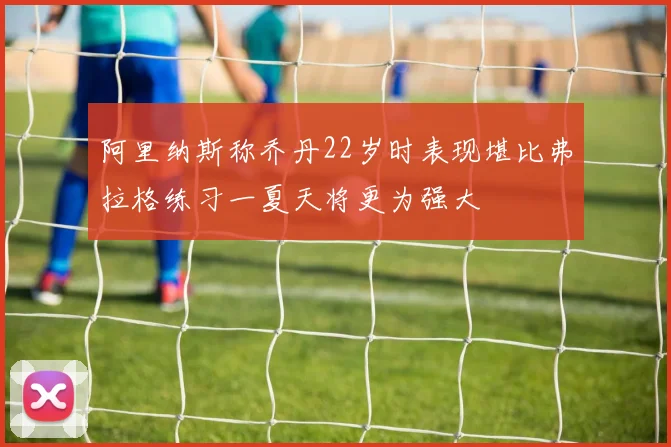 阿里纳斯称乔丹22岁时表现堪比弗拉格练习一夏天将更为强大