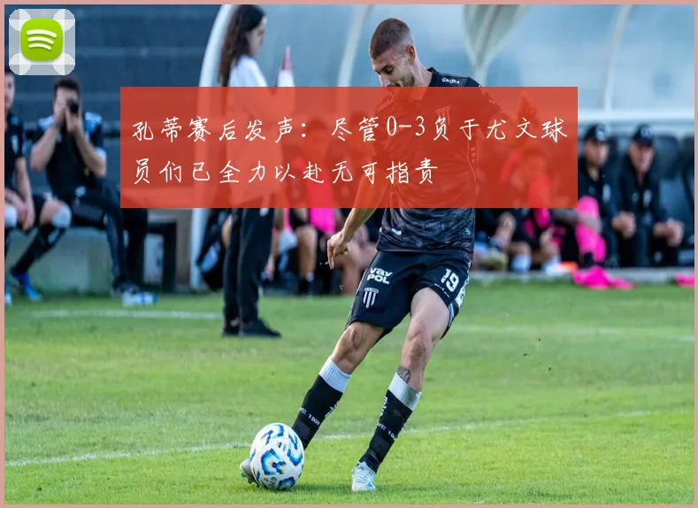 孔蒂赛后发声：尽管0-3负于尤文球员们已全力以赴无可指责