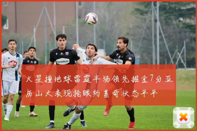 火星撞地球雷霆半场领先掘金7分亚历山大表现抢眼约基奇状态平平