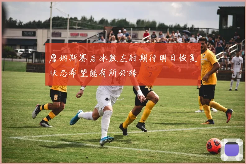 詹姆斯赛后冰敷左肘期待明日恢复状态希望能有所好转