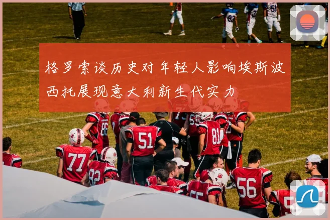 格罗索谈历史对年轻人影响埃斯波西托展现意大利新生代实力