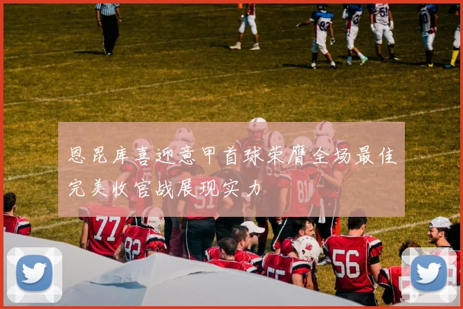 恩昆库喜迎意甲首球荣膺全场最佳完美收官战展现实力