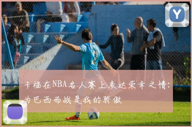 卡福在NBA名人赛上表达荣幸之情：为巴西而战是我的骄傲